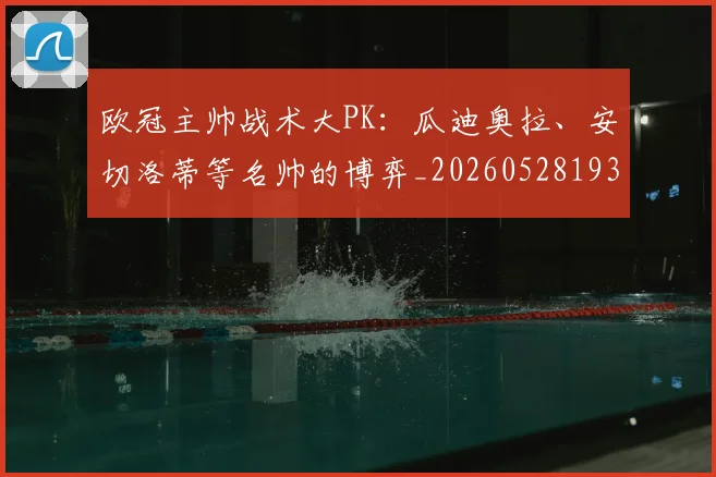 欧冠主帅战术大PK:瓜迪奥拉、安切洛蒂等名帅的博弈_20260528193250