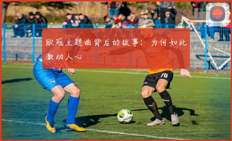 欧冠主题曲背后的故事:为何如此激动人心