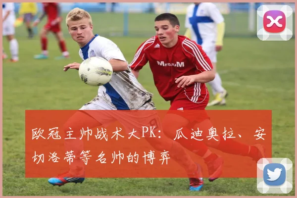 欧冠主帅战术大PK：瓜迪奥拉、安切洛蒂等名帅的博弈
