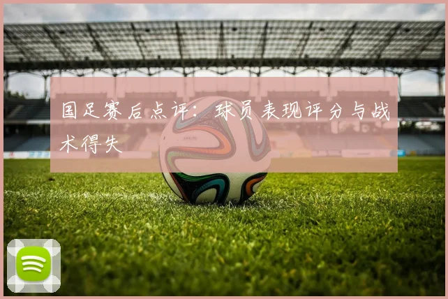 国足赛后点评:球员表现评分与战术得失
