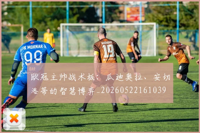欧冠主帅战术板:瓜迪奥拉、安切洛蒂的智慧博弈_20260522161039